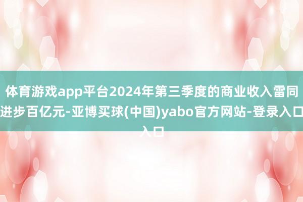 体育游戏app平台2024年第三季度的商业收入雷同进步百亿元-亚博买球(中国)yabo官方网站-登录入口