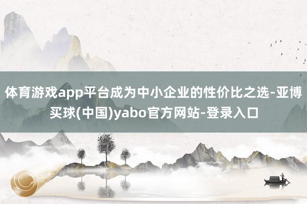 体育游戏app平台成为中小企业的性价比之选-亚博买球(中国)yabo官方网站-登录入口