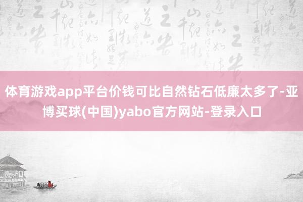 体育游戏app平台价钱可比自然钻石低廉太多了-亚博买球(中国)yabo官方网站-登录入口