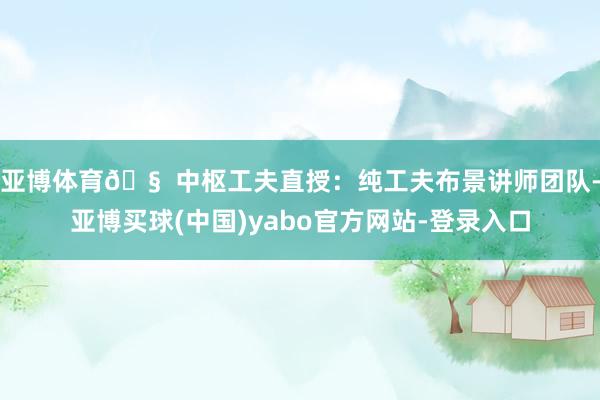 亚博体育🧠 中枢工夫直授：纯工夫布景讲师团队-亚博买球(中国)yabo官方网站-登录入口