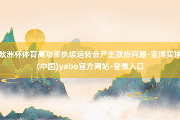 欧洲杯体育高功率执续运转会产生散热问题-亚博买球(中国)yabo官方网站-登录入口