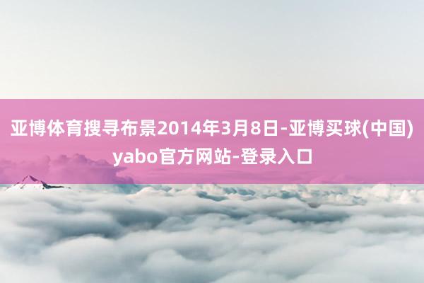 亚博体育搜寻布景2014年3月8日-亚博买球(中国)yabo官方网站-登录入口