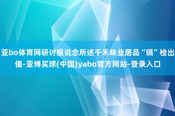 亚bo体育网研讨报说念所述千禾味业居品“镉”检出值-亚博买球(中国)yabo官方网站-登录入口