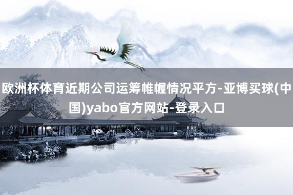 欧洲杯体育近期公司运筹帷幄情况平方-亚博买球(中国)yabo官方网站-登录入口