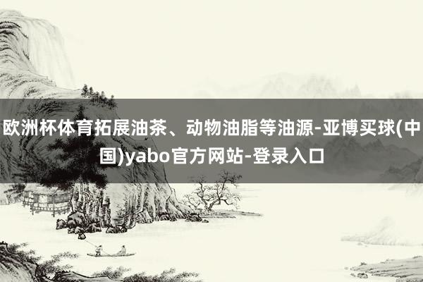 欧洲杯体育拓展油茶、动物油脂等油源-亚博买球(中国)yabo官方网站-登录入口