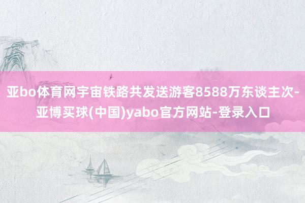 亚bo体育网宇宙铁路共发送游客8588万东谈主次-亚博买球(中国)yabo官方网站-登录入口