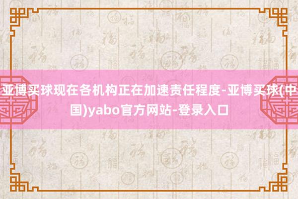 亚博买球现在各机构正在加速责任程度-亚博买球(中国)yabo官方网站-登录入口