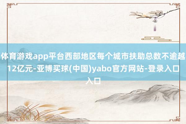 体育游戏app平台西部地区每个城市扶助总数不逾越12亿元-亚博买球(中国)yabo官方网站-登录入口